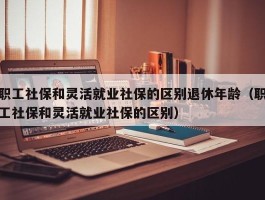 职工社保和灵活就业社保的区别退休年龄（职工社保和灵活就业社保的区别）