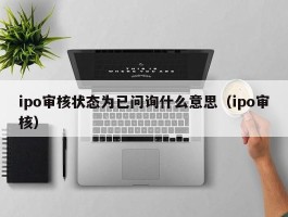 ipo审核状态为已问询什么意思（ipo审核）