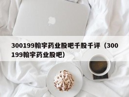 300199翰宇药业股吧千股千评（300199翰宇药业股吧）