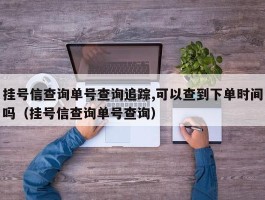 挂号信查询单号查询追踪,可以查到下单时间吗（挂号信查询单号查询）