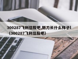 300287飞利信股吧,铡刀长什么样子l（300287飞利信股吧）