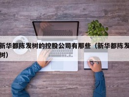 新华都陈发树的控股公司有那些（新华都陈发树）