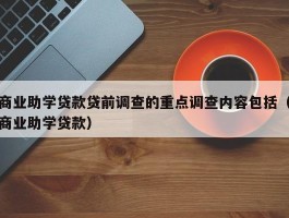 商业助学贷款贷前调查的重点调查内容包括（商业助学贷款）