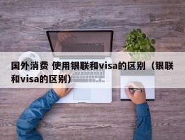 国外消费 使用银联和visa的区别（银联和visa的区别）