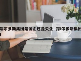 鄂尔多斯集团是国企还是央企（鄂尔多斯集团）