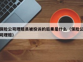 保险公司理赔员被投诉的后果是什么（保险公司理赔）