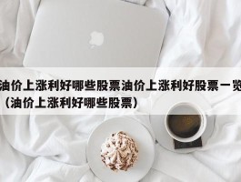 油价上涨利好哪些股票油价上涨利好股票一览（油价上涨利好哪些股票）