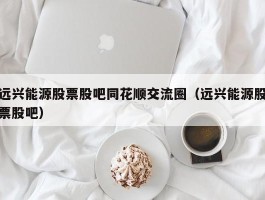 远兴能源股票股吧同花顺交流圈（远兴能源股票股吧）